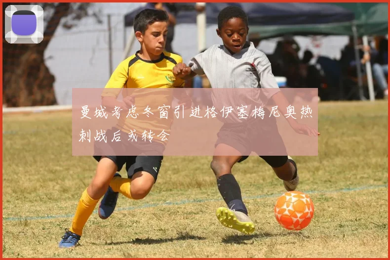 曼城考虑冬窗引进格伊塞梅尼奥热刺战后或转会