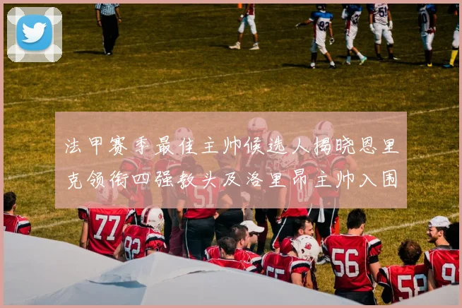 法甲赛季最佳主帅候选人揭晓恩里克领衔四强教头及洛里昂主帅入围