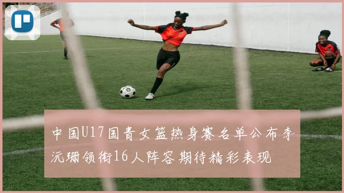 中国U17国青女篮热身赛名单公布李沅珊领衔16人阵容期待精彩表现