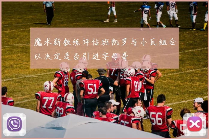 魔术新教练评估班凯罗与小瓦组合以决定是否引进字母哥