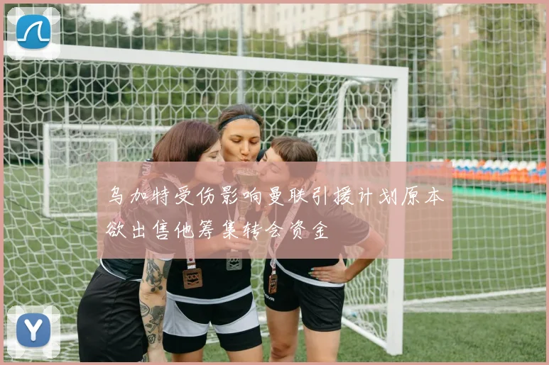 乌加特受伤影响曼联引援计划原本欲出售他筹集转会资金