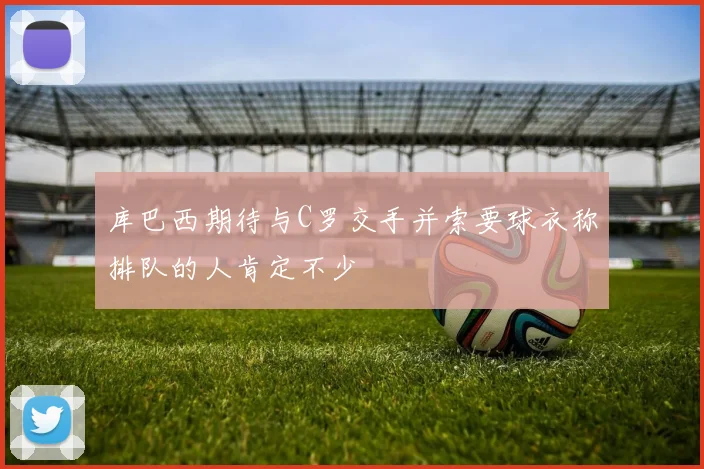 库巴西期待与C罗交手并索要球衣称排队的人肯定不少