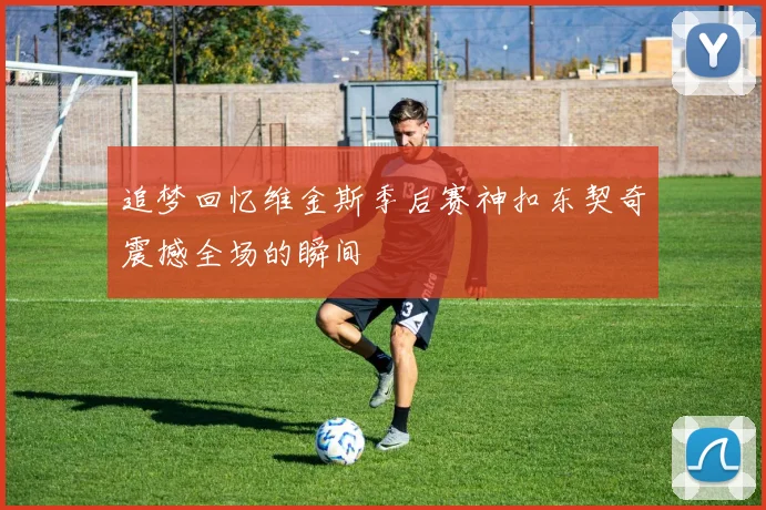 追梦回忆维金斯季后赛神扣东契奇震撼全场的瞬间