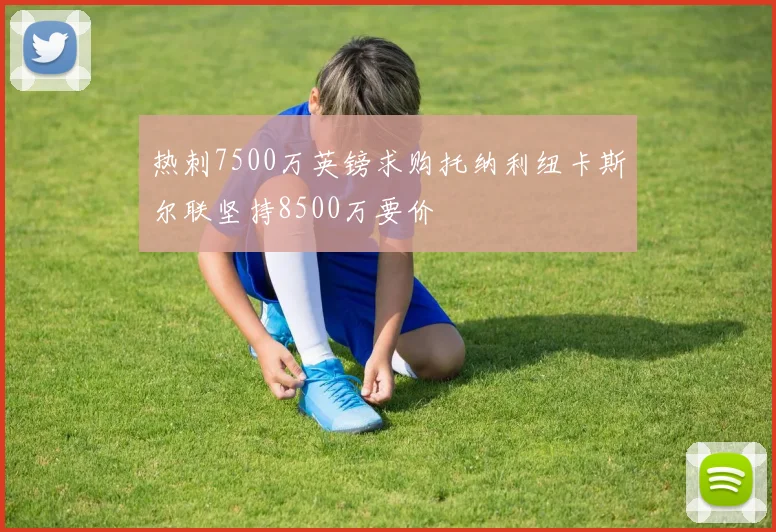 热刺7500万英镑求购托纳利纽卡斯尔联坚持8500万要价