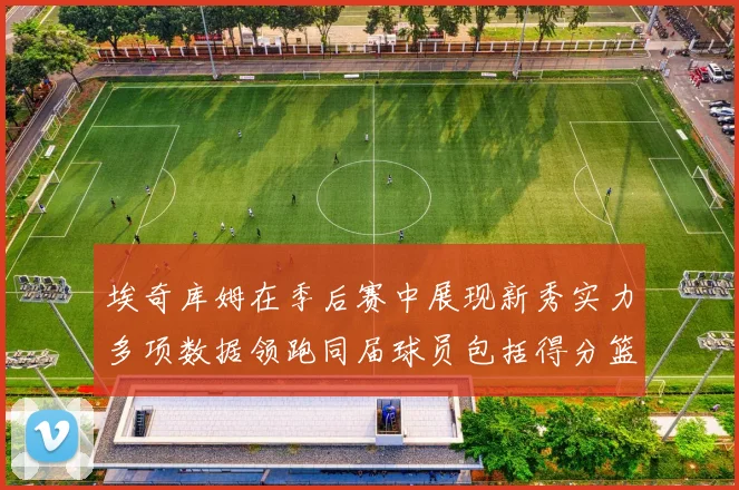 埃奇库姆在季后赛中展现新秀实力多项数据领跑同届球员包括得分篮板助攻抢断三分