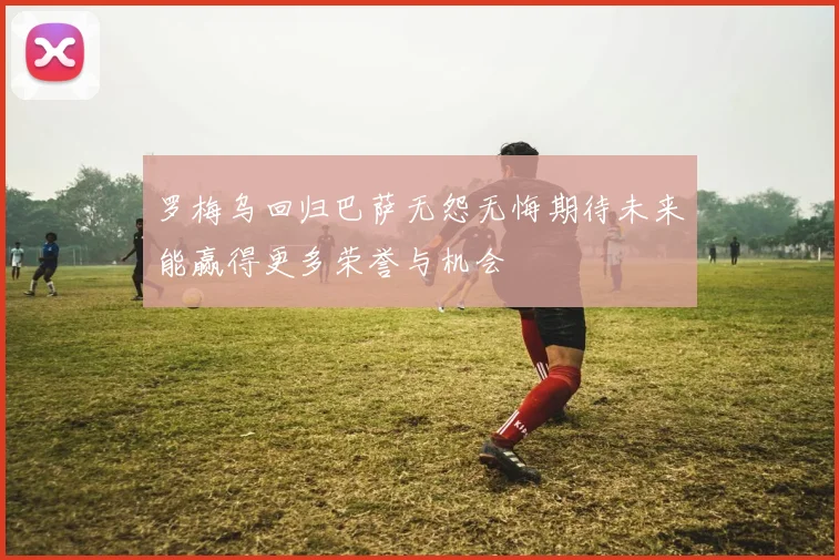 罗梅乌回归巴萨无怨无悔期待未来能赢得更多荣誉与机会