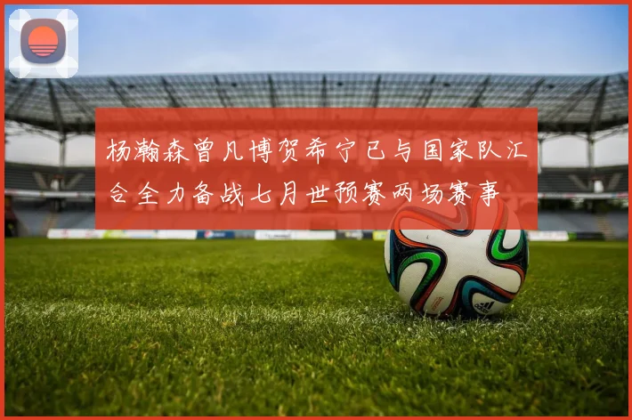 杨瀚森曾凡博贺希宁已与国家队汇合全力备战七月世预赛两场赛事
