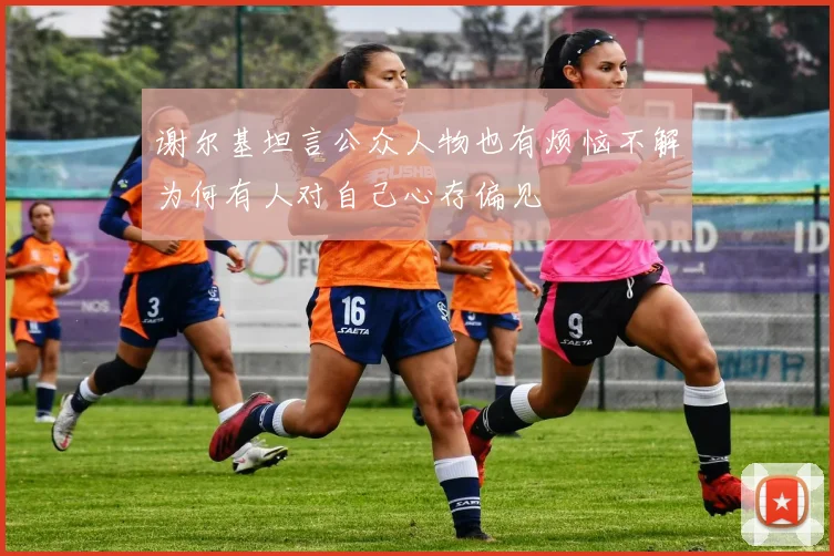谢尔基坦言公众人物也有烦恼不解为何有人对自己心存偏见