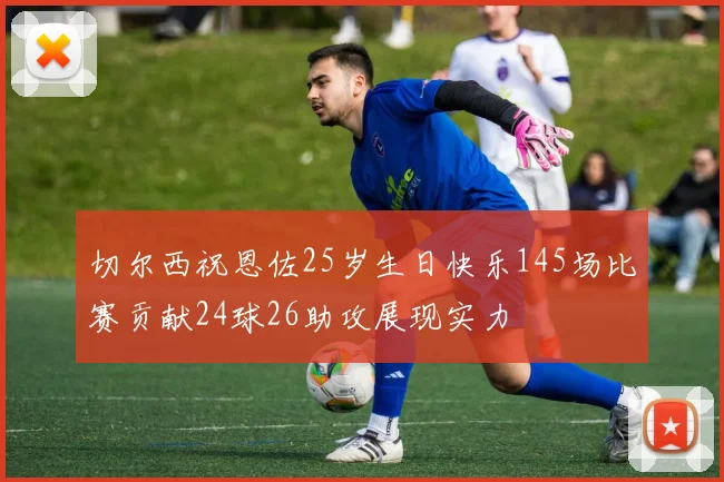 切尔西祝恩佐25岁生日快乐145场比赛贡献24球26助攻展现实力
