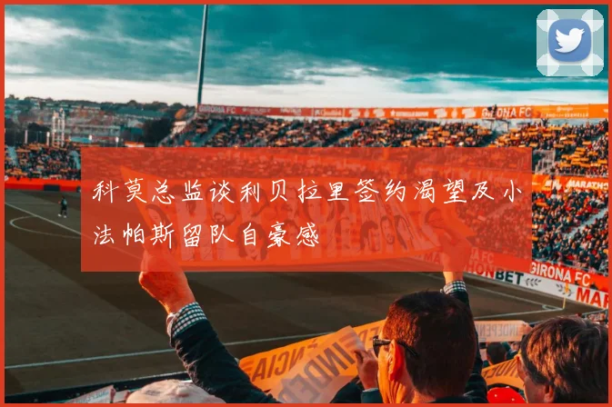 科莫总监谈利贝拉里签约渴望及小法帕斯留队自豪感