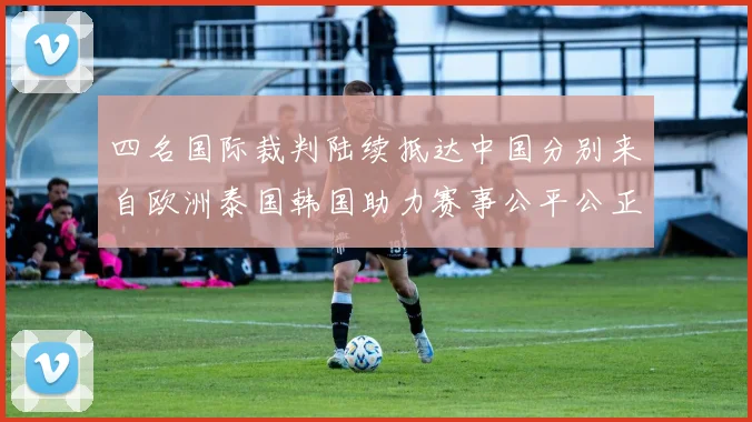 四名国际裁判陆续抵达中国分别来自欧洲泰国韩国助力赛事公平公正