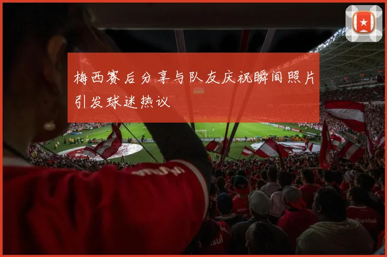 梅西赛后分享与队友庆祝瞬间照片引发球迷热议