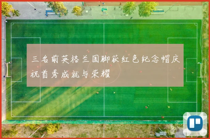三名前英格兰国脚获红色纪念帽庆祝首秀成就与荣耀