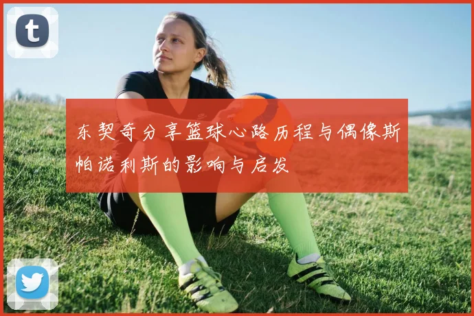 东契奇分享篮球心路历程与偶像斯帕诺利斯的影响与启发