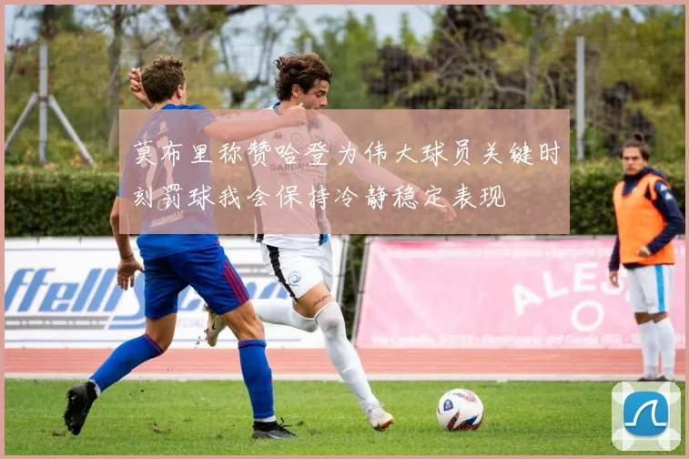 莫布里称赞哈登为伟大球员关键时刻罚球我会保持冷静稳定表现