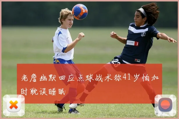 老詹幽默回应点球战术称41岁怕加时耽误睡眠