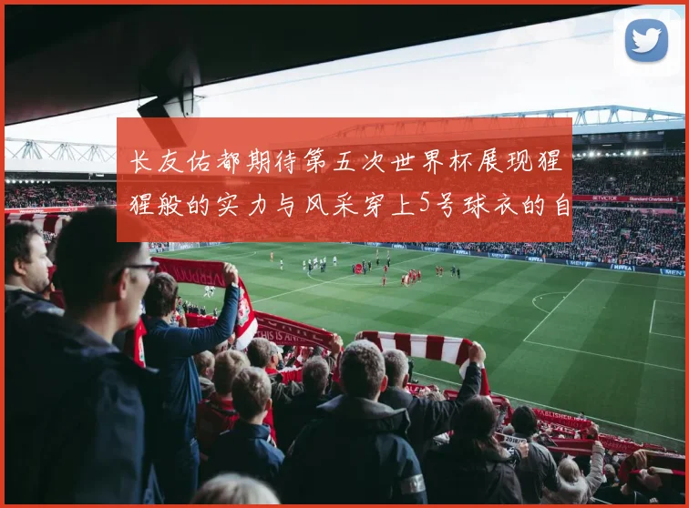 长友佑都期待第五次世界杯展现猩猩般的实力与风采穿上5号球衣的自豪感