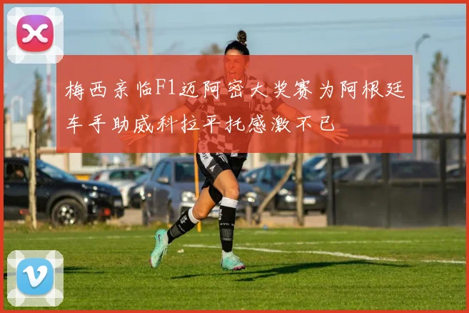 梅西亲临F1迈阿密大奖赛为阿根廷车手助威科拉平托感激不已